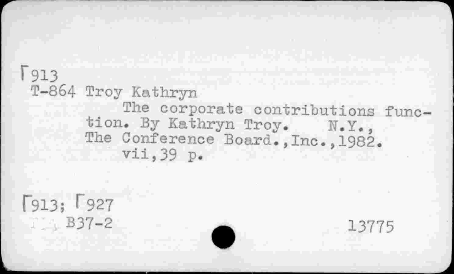 ﻿P913
T-864 Troy Kathryn
The corporate contributions func tion. By Kathryn Troy. N.Y., The Conference Board.,Inc.,1982.
vii,39 p.
F913; l~927
B37-2
13775